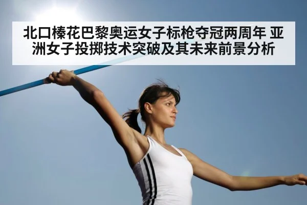 北口榛花巴黎奥运女子标枪夺冠两周年 亚洲女子投掷技术突破及其未来前景分析